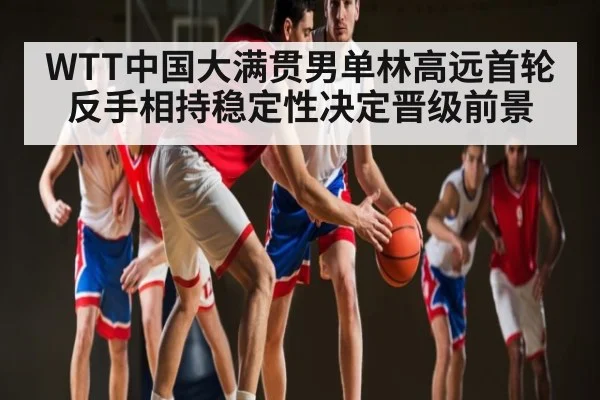 WTT中国大满贯男单林高远首轮反手相持稳定性决定晋级前景