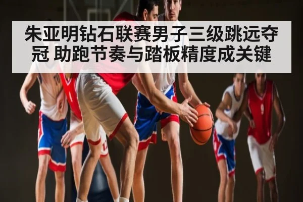 朱亚明钻石联赛男子三级跳远夺冠 助跑节奏与踏板精度成关键